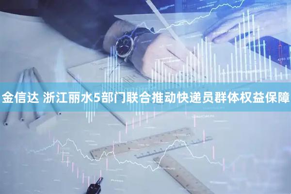 金信达 浙江丽水5部门联合推动快递员群体权益保障