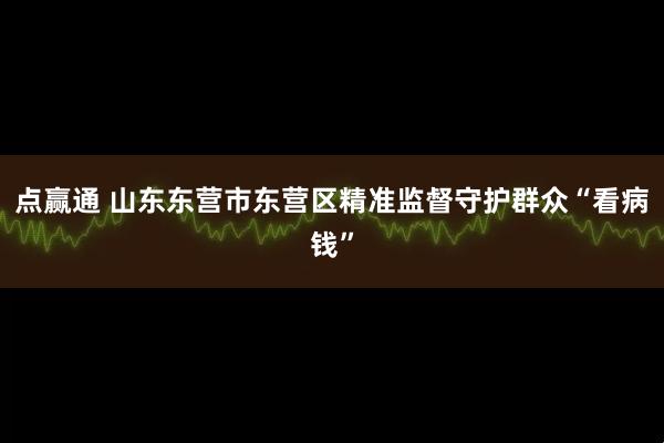 点赢通 山东东营市东营区精准监督守护群众“看病钱”