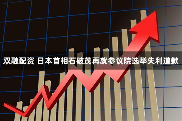 双融配资 日本首相石破茂再就参议院选举失利道歉