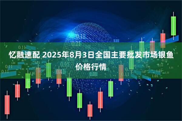 忆融速配 2025年8月3日全国主要批发市场银鱼价格行情