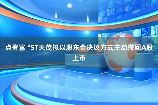 点登富 *ST天茂拟以股东会决议方式主动撤回A股上市