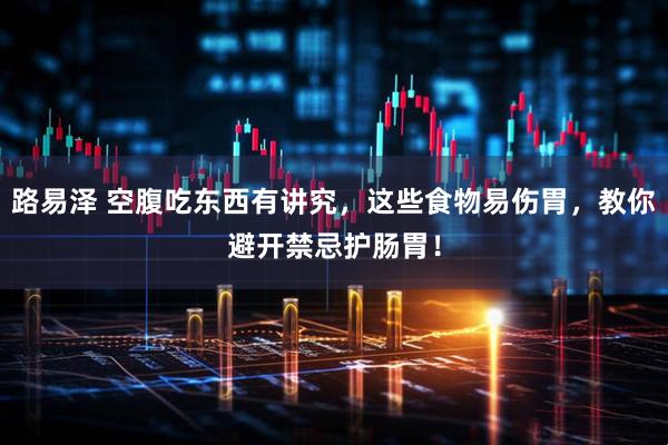 路易泽 空腹吃东西有讲究，这些食物易伤胃，教你避开禁忌护肠胃！