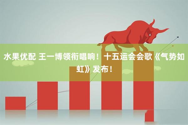 水果优配 王一博领衔唱响！十五运会会歌《气势如虹》发布！