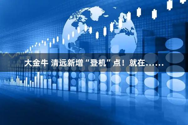 大金牛 清远新增“登机”点！就在……