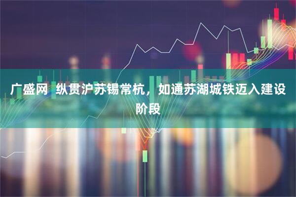 广盛网  纵贯沪苏锡常杭，如通苏湖城铁迈入建设阶段