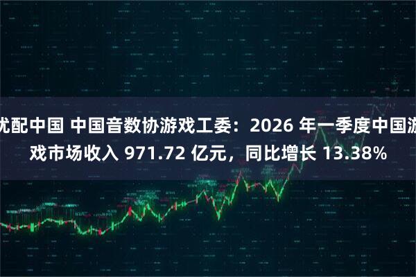 优配中国 中国音数协游戏工委：2026 年一季度中国游戏市场收入 971.72 亿元，同比增长 13.38%
