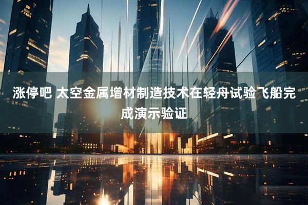 涨停吧 太空金属增材制造技术在轻舟试验飞船完成演示验证